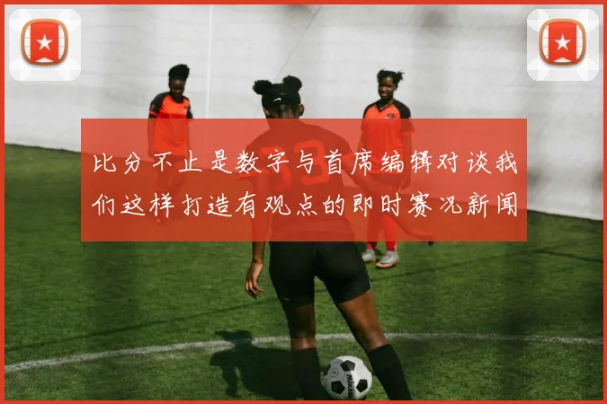 比分不止是数字与首席编辑对谈我们这样打造有观点的即时赛况新闻