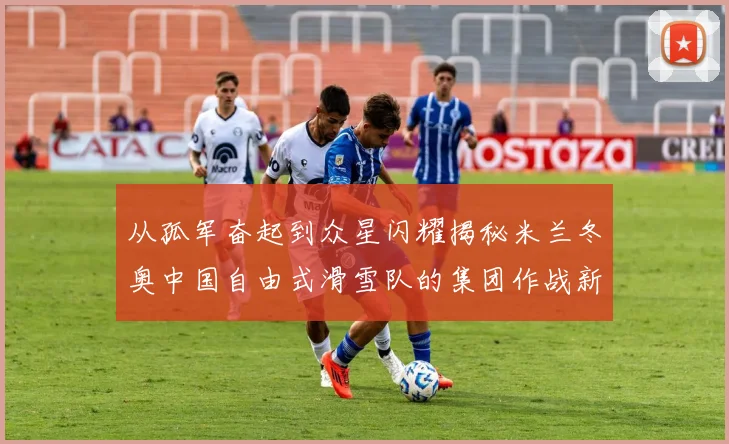 从孤军奋起到众星闪耀揭秘米兰冬奥中国自由式滑雪队的集团作战新征程