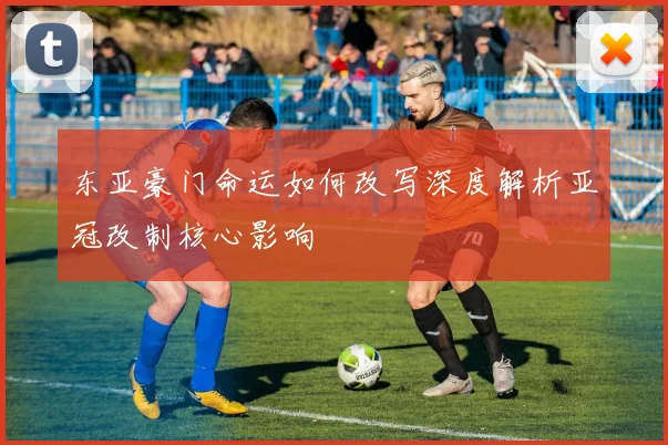 东亚豪门命运如何改写深度解析亚冠改制核心影响